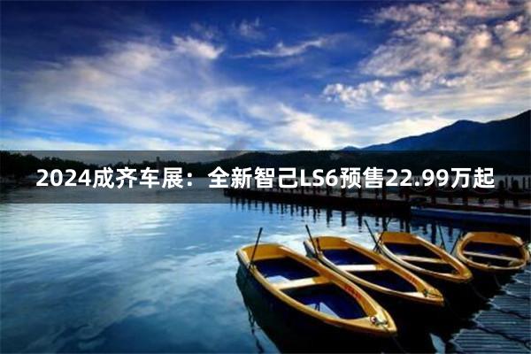 2024成齐车展：全新智己LS6预售22.99万起