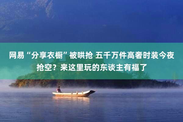 网易“分享衣橱”被哄抢 五千万件高奢时装今夜抢空？来这里玩的东谈主有福了