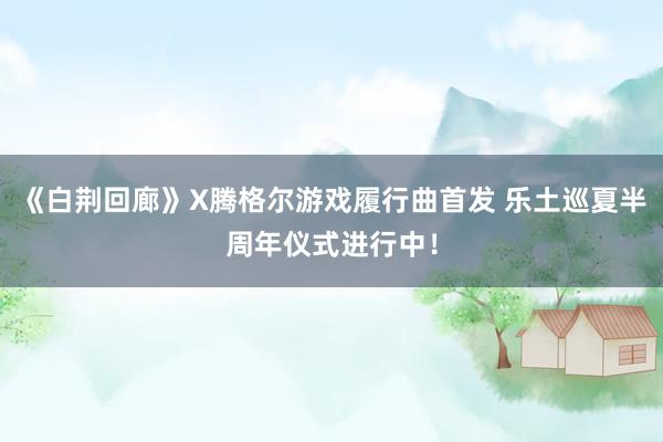 《白荆回廊》X腾格尔游戏履行曲首发 乐土巡夏半周年仪式进行中！