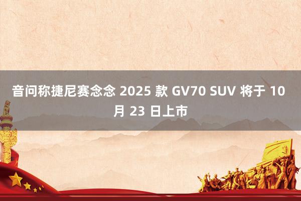 音问称捷尼赛念念 2025 款 GV70 SUV 将于 10 月 23 日上市