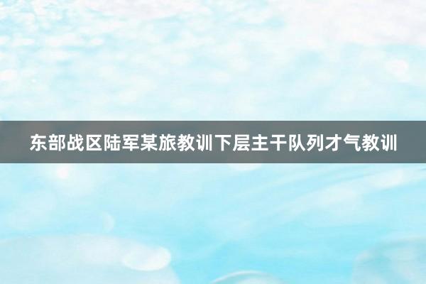 东部战区陆军某旅教训下层主干队列才气教训