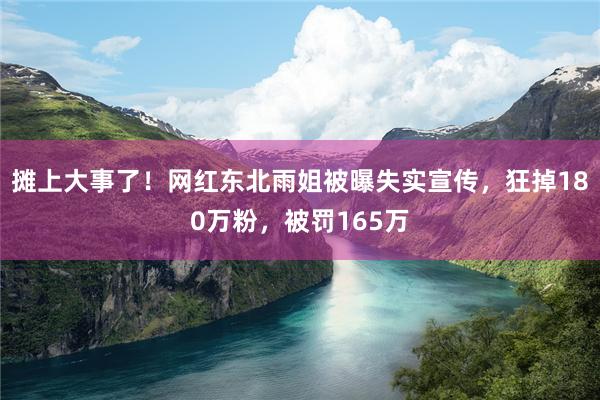 摊上大事了！网红东北雨姐被曝失实宣传，狂掉180万粉，被罚165万