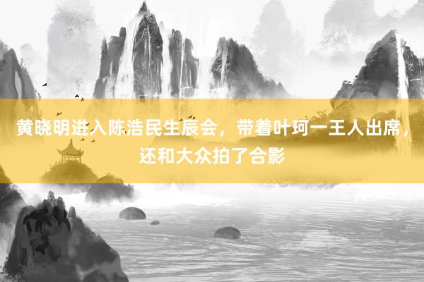 黄晓明进入陈浩民生辰会，带着叶珂一王人出席，还和大众拍了合影