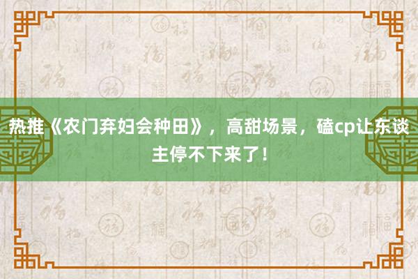 热推《农门弃妇会种田》，高甜场景，磕cp让东谈主停不下来了！