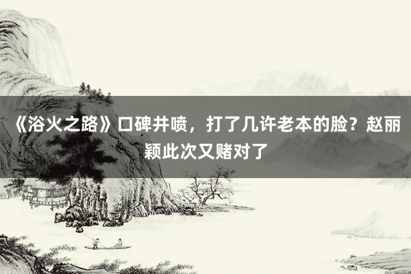 《浴火之路》口碑井喷，打了几许老本的脸？赵丽颖此次又赌对了