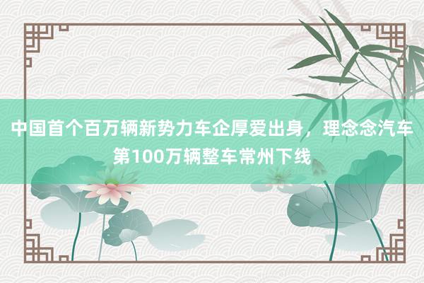 中国首个百万辆新势力车企厚爱出身，理念念汽车第100万辆整车常州下线