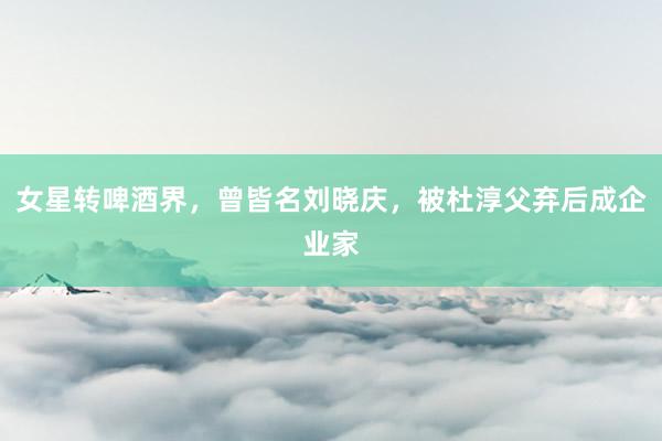 女星转啤酒界，曾皆名刘晓庆，被杜淳父弃后成企业家