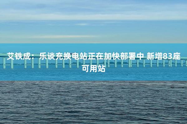 艾铁成：乐谈充换电站正在加快部署中 新增83座可用站