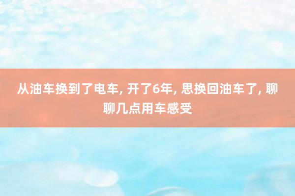 从油车换到了电车, 开了6年, 思换回油车了, 聊聊几点用车感受