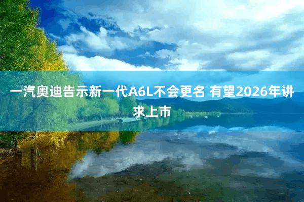 一汽奥迪告示新一代A6L不会更名 有望2026年讲求上市