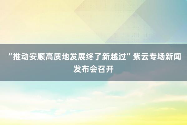 “推动安顺高质地发展终了新越过”紫云专场新闻发布会召开