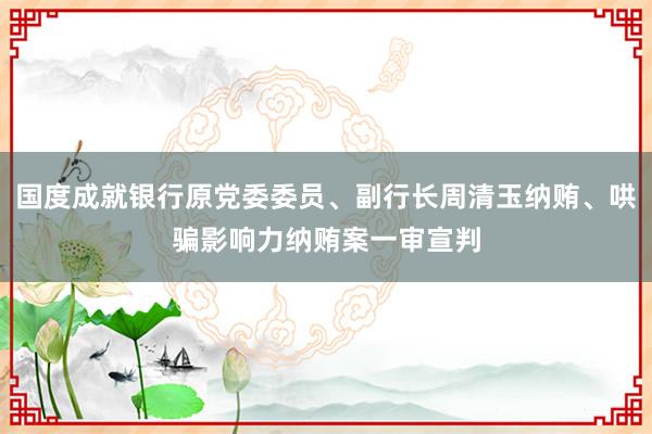 国度成就银行原党委委员、副行长周清玉纳贿、哄骗影响力纳贿案一审宣判