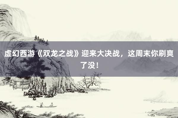 虚幻西游《双龙之战》迎来大决战，这周末你刷爽了没！