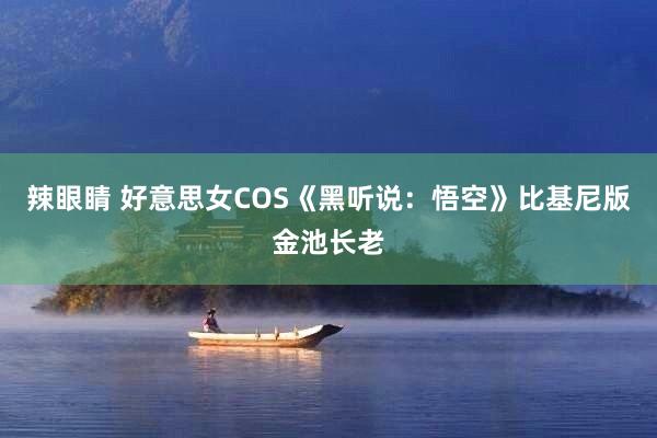 辣眼睛 好意思女COS《黑听说：悟空》比基尼版金池长老