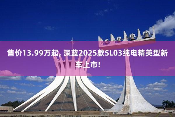 售价13.99万起, 深蓝2025款SL03纯电精英型新车上市!