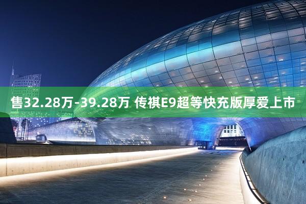 售32.28万-39.28万 传祺E9超等快充版厚爱上市