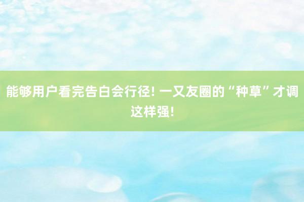 能够用户看完告白会行径! 一又友圈的“种草”才调这样强!