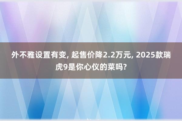 外不雅设置有变, 起售价降2.2万元, 2025款瑞虎9是你心仪的菜吗?